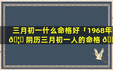 三月初一什么命格好「1968年 🦈 阴历三月初一人的命格 🐴 」